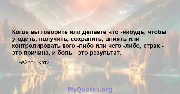 Когда вы говорите или делаете что -нибудь, чтобы угодить, получить, сохранить, влиять или контролировать кого -либо или чего -либо, страх - это причина, и боль - это результат.