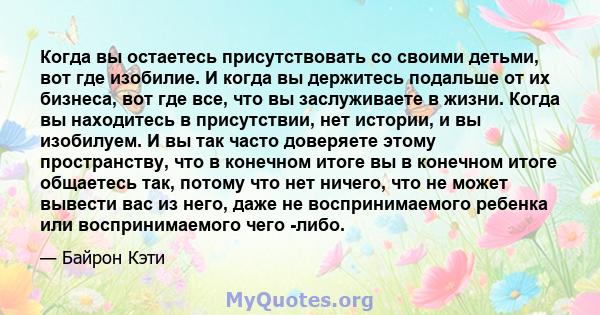 Когда вы остаетесь присутствовать со своими детьми, вот где изобилие. И когда вы держитесь подальше от их бизнеса, вот где все, что вы заслуживаете в жизни. Когда вы находитесь в присутствии, нет истории, и вы