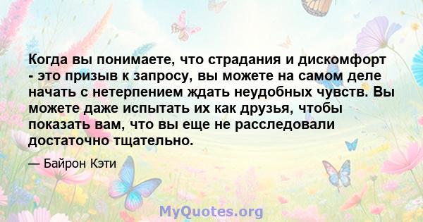 Когда вы понимаете, что страдания и дискомфорт - это призыв к запросу, вы можете на самом деле начать с нетерпением ждать неудобных чувств. Вы можете даже испытать их как друзья, чтобы показать вам, что вы еще не