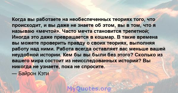 Когда вы работаете на необеспеченных теориях того, что происходит, и вы даже не знаете об этом, вы в том, что я называю «мечтой». Часто мечта становится трепетной; Иногда это даже превращается в кошмар. В такие времена