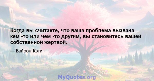 Когда вы считаете, что ваша проблема вызвана кем -то или чем -то другим, вы становитесь вашей собственной жертвой.