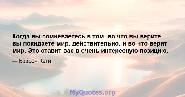 Когда вы сомневаетесь в том, во что вы верите, вы покидаете мир, действительно, и во что верит мир. Это ставит вас в очень интересную позицию.