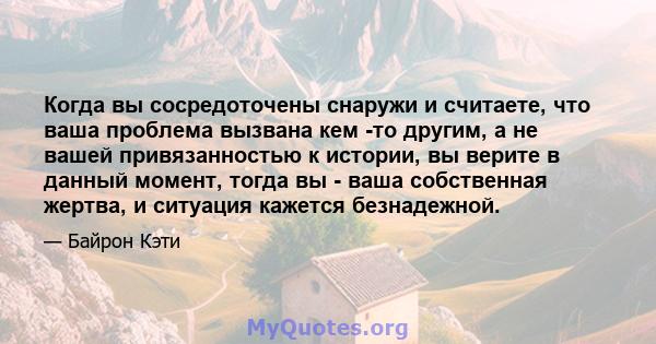 Когда вы сосредоточены снаружи и считаете, что ваша проблема вызвана кем -то другим, а не вашей привязанностью к истории, вы верите в данный момент, тогда вы - ваша собственная жертва, и ситуация кажется безнадежной.