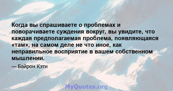 Когда вы спрашиваете о проблемах и поворачиваете суждения вокруг, вы увидите, что каждая предполагаемая проблема, появляющаяся «там», на самом деле не что иное, как неправильное восприятие в вашем собственном мышлении.