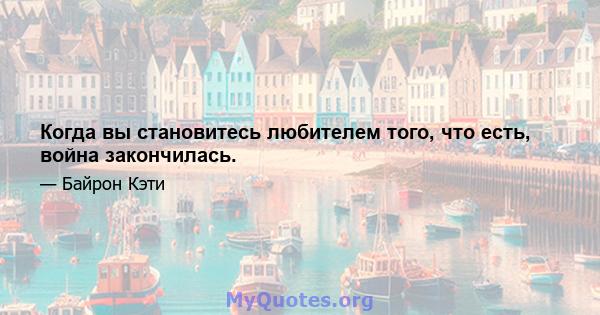 Когда вы становитесь любителем того, что есть, война закончилась.