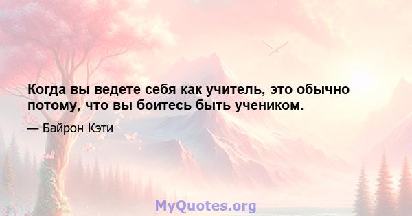 Когда вы ведете себя как учитель, это обычно потому, что вы боитесь быть учеником.