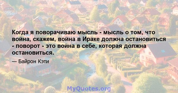 Когда я поворачиваю мысль - мысль о том, что война, скажем, война в Ираке должна остановиться - поворот - это война в себе, которая должна остановиться.