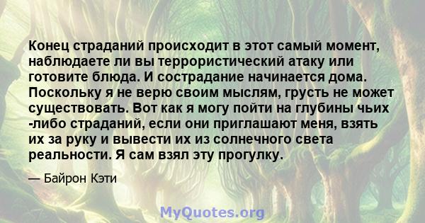 Конец страданий происходит в этот самый момент, наблюдаете ли вы террористический атаку или готовите блюда. И сострадание начинается дома. Поскольку я не верю своим мыслям, грусть не может существовать. Вот как я могу