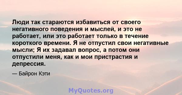 Люди так стараются избавиться от своего негативного поведения и мыслей, и это не работает, или это работает только в течение короткого времени. Я не отпустил свои негативные мысли; Я их задавал вопрос, а потом они