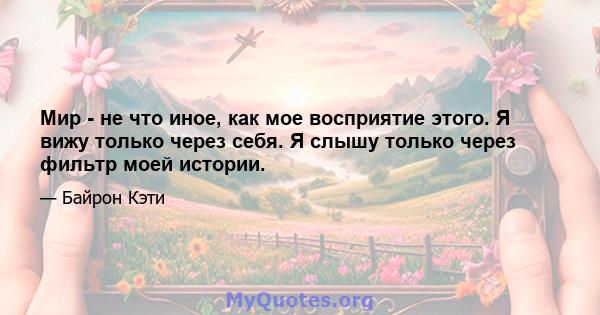 Мир - не что иное, как мое восприятие этого. Я вижу только через себя. Я слышу только через фильтр моей истории.