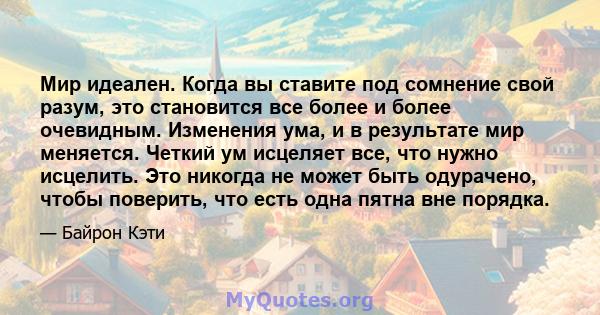 Мир идеален. Когда вы ставите под сомнение свой разум, это становится все более и более очевидным. Изменения ума, и в результате мир меняется. Четкий ум исцеляет все, что нужно исцелить. Это никогда не может быть