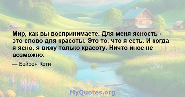 Мир, как вы воспринимаете. Для меня ясность - это слово для красоты. Это то, что я есть. И когда я ясно, я вижу только красоту. Ничто иное не возможно.