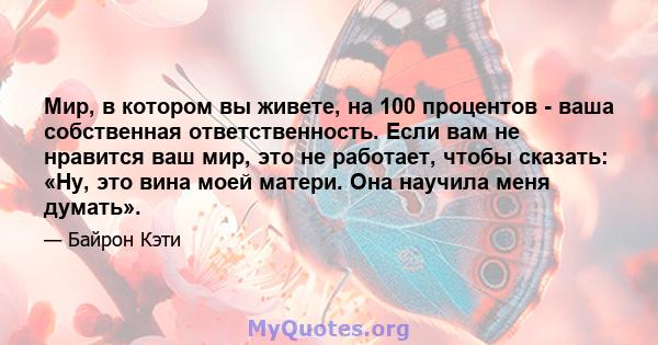 Мир, в котором вы живете, на 100 процентов - ваша собственная ответственность. Если вам не нравится ваш мир, это не работает, чтобы сказать: «Ну, это вина моей матери. Она научила меня думать».