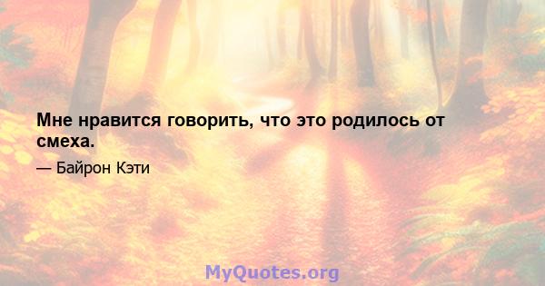 Мне нравится говорить, что это родилось от смеха.