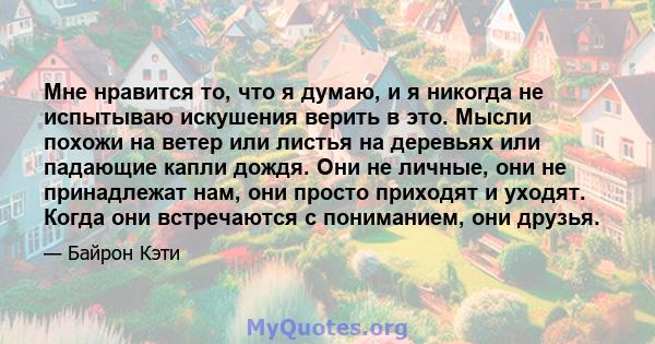 Мне нравится то, что я думаю, и я никогда не испытываю искушения верить в это. Мысли похожи на ветер или листья на деревьях или падающие капли дождя. Они не личные, они не принадлежат нам, они просто приходят и уходят.