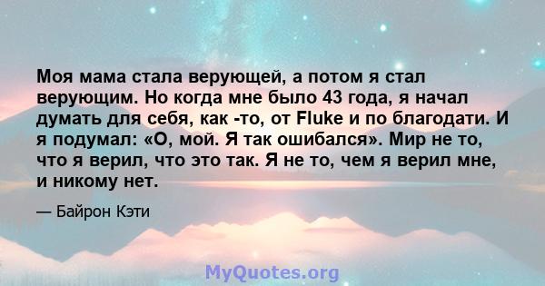 Моя мама стала верующей, а потом я стал верующим. Но когда мне было 43 года, я начал думать для себя, как -то, от Fluke и по благодати. И я подумал: «О, мой. Я так ошибался». Мир не то, что я верил, что это так. Я не