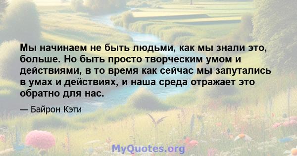 Мы начинаем не быть людьми, как мы знали это, больше. Но быть просто творческим умом и действиями, в то время как сейчас мы запутались в умах и действиях, и наша среда отражает это обратно для нас.