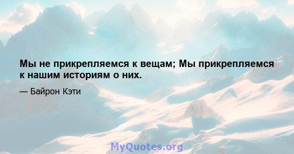 Мы не прикрепляемся к вещам; Мы прикрепляемся к нашим историям о них.