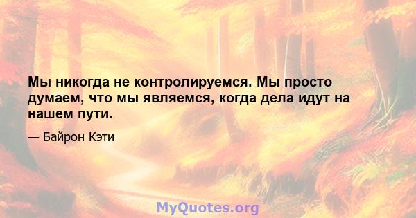 Мы никогда не контролируемся. Мы просто думаем, что мы являемся, когда дела идут на нашем пути.