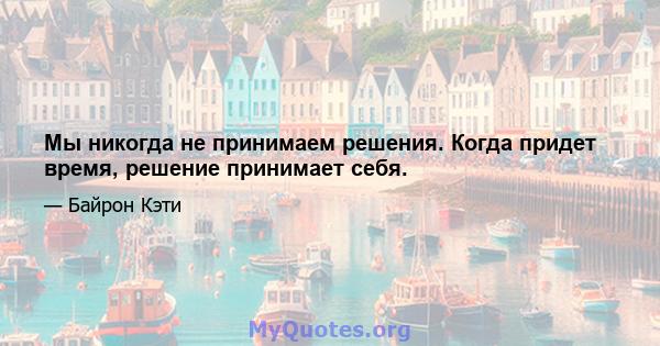 Мы никогда не принимаем решения. Когда придет время, решение принимает себя.