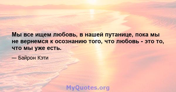 Мы все ищем любовь, в нашей путанице, пока мы не вернемся к осознанию того, что любовь - это то, что мы уже есть.