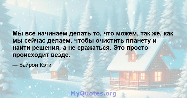 Мы все начинаем делать то, что можем, так же, как мы сейчас делаем, чтобы очистить планету и найти решения, а не сражаться. Это просто происходит везде.