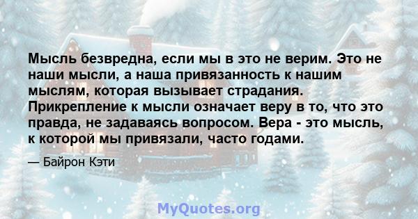 Мысль безвредна, если мы в это не верим. Это не наши мысли, а наша привязанность к нашим мыслям, которая вызывает страдания. Прикрепление к мысли означает веру в то, что это правда, не задаваясь вопросом. Вера - это