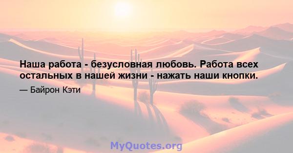 Наша работа - безусловная любовь. Работа всех остальных в нашей жизни - нажать наши кнопки.