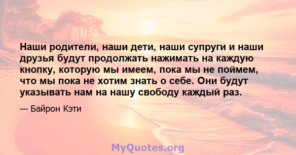 Наши родители, наши дети, наши супруги и наши друзья будут продолжать нажимать на каждую кнопку, которую мы имеем, пока мы не поймем, что мы пока не хотим знать о себе. Они будут указывать нам на нашу свободу каждый раз.