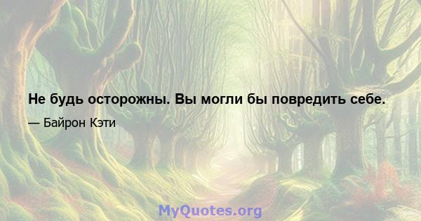 Не будь осторожны. Вы могли бы повредить себе.