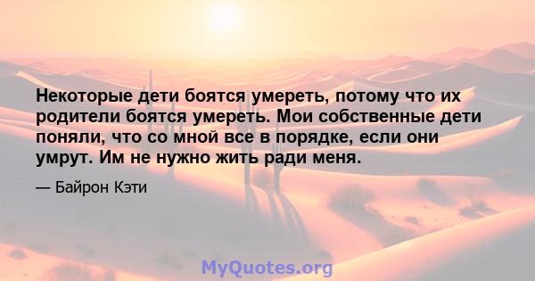 Некоторые дети боятся умереть, потому что их родители боятся умереть. Мои собственные дети поняли, что со мной все в порядке, если они умрут. Им не нужно жить ради меня.