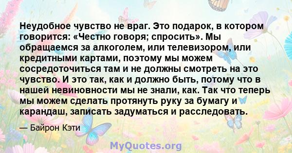 Неудобное чувство не враг. Это подарок, в котором говорится: «Честно говоря; спросить». Мы обращаемся за алкоголем, или телевизором, или кредитными картами, поэтому мы можем сосредоточиться там и не должны смотреть на