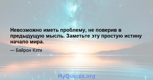 Невозможно иметь проблему, не поверив в предыдущую мысль. Заметьте эту простую истину начало мира.