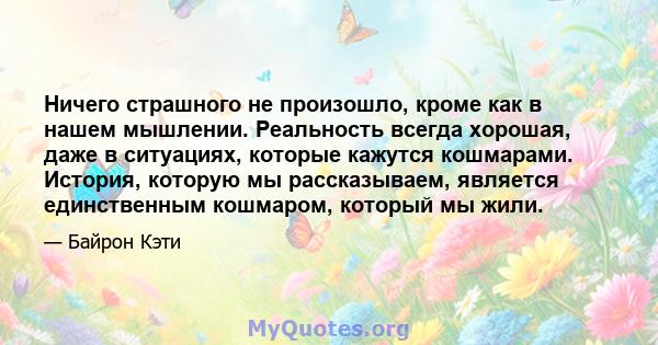 Ничего страшного не произошло, кроме как в нашем мышлении. Реальность всегда хорошая, даже в ситуациях, которые кажутся кошмарами. История, которую мы рассказываем, является единственным кошмаром, который мы жили.