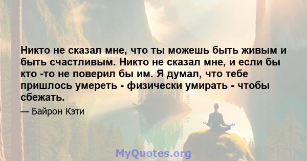 Никто не сказал мне, что ты можешь быть живым и быть счастливым. Никто не сказал мне, и если бы кто -то не поверил бы им. Я думал, что тебе пришлось умереть - физически умирать - чтобы сбежать.