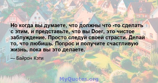 Но когда вы думаете, что должны что -то сделать с этим, и представьте, что вы Doer, это чистое заблуждение. Просто следуй своей страсти. Делай то, что любишь. Попрос и получите счастливую жизнь, пока вы это делаете.