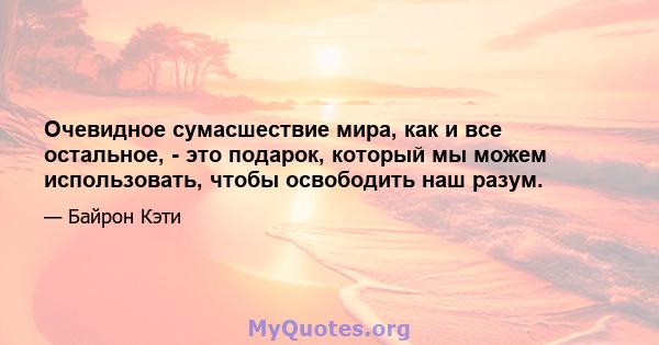 Очевидное сумасшествие мира, как и все остальное, - это подарок, который мы можем использовать, чтобы освободить наш разум.