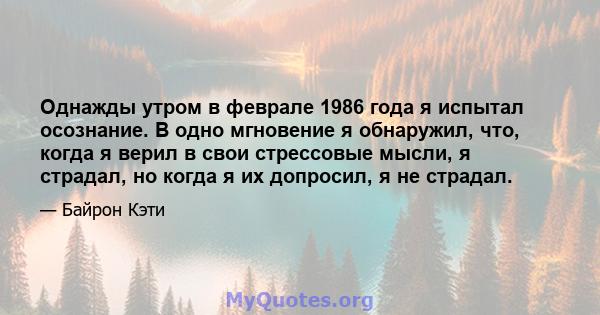 Однажды утром в феврале 1986 года я испытал осознание. В одно мгновение я обнаружил, что, когда я верил в свои стрессовые мысли, я страдал, но когда я их допросил, я не страдал.