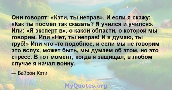 Они говорят: «Кэти, ты неправ». И если я скажу: «Как ты посмел так сказать? Я учился и учился». Или: «Я эксперт в», о какой области, о которой мы говорим. Или «Нет, ты неправ! И я думаю, ты груб!» Или что -то подобное,