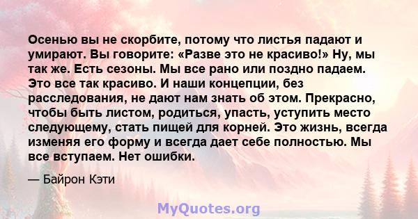 Осенью вы не скорбите, потому что листья падают и умирают. Вы говорите: «Разве это не красиво!» Ну, мы так же. Есть сезоны. Мы все рано или поздно падаем. Это все так красиво. И наши концепции, без расследования, не