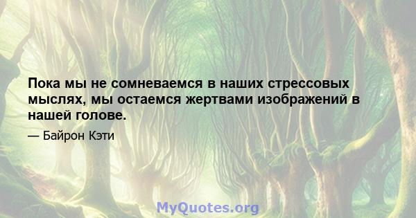 Пока мы не сомневаемся в наших стрессовых мыслях, мы остаемся жертвами изображений в нашей голове.