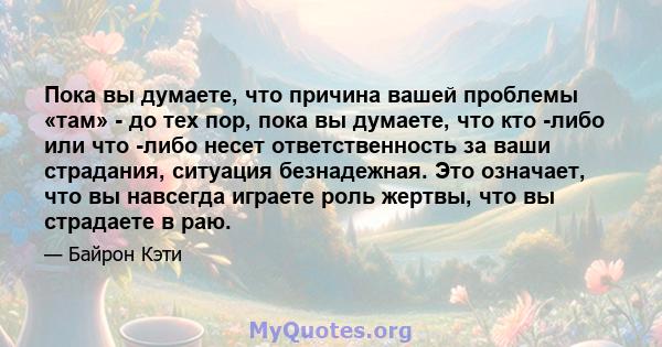 Пока вы думаете, что причина вашей проблемы «там» - до тех пор, пока вы думаете, что кто -либо или что -либо несет ответственность за ваши страдания, ситуация безнадежная. Это означает, что вы навсегда играете роль