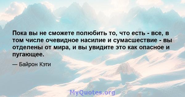 Пока вы не сможете полюбить то, что есть - все, в том числе очевидное насилие и сумасшествие - вы отделены от мира, и вы увидите это как опасное и пугающее.