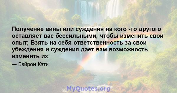 Получение вины или суждения на кого -то другого оставляет вас бессильными, чтобы изменить свой опыт; Взять на себя ответственность за свои убеждения и суждения дает вам возможность изменить их