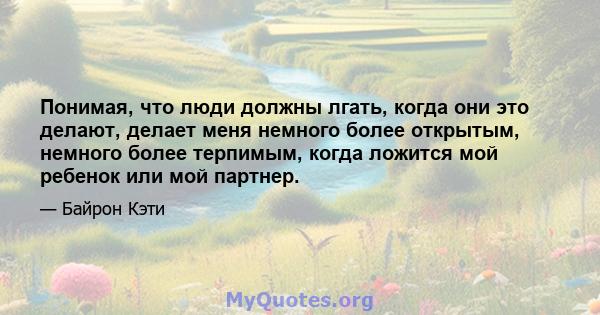 Понимая, что люди должны лгать, когда они это делают, делает меня немного более открытым, немного более терпимым, когда ложится мой ребенок или мой партнер.