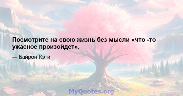 Посмотрите на свою жизнь без мысли «что -то ужасное произойдет».