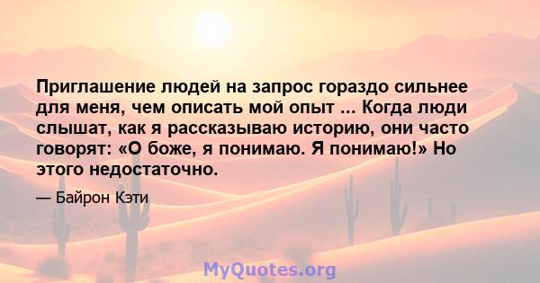 Приглашение людей на запрос гораздо сильнее для меня, чем описать мой опыт ... Когда люди слышат, как я рассказываю историю, они часто говорят: «О боже, я понимаю. Я понимаю!» Но этого недостаточно.