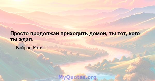 Просто продолжай приходить домой, ты тот, кого ты ждал.