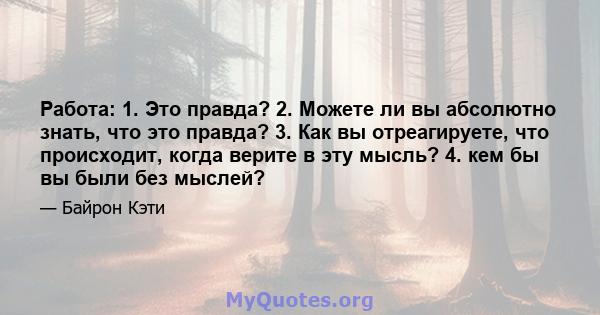 Работа: 1. Это правда? 2. Можете ли вы абсолютно знать, что это правда? 3. Как вы отреагируете, что происходит, когда верите в эту мысль? 4. кем бы вы были без мыслей?