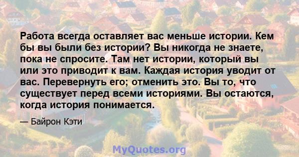 Работа всегда оставляет вас меньше истории. Кем бы вы были без истории? Вы никогда не знаете, пока не спросите. Там нет истории, который вы или это приводит к вам. Каждая история уводит от вас. Перевернуть его; отменить 